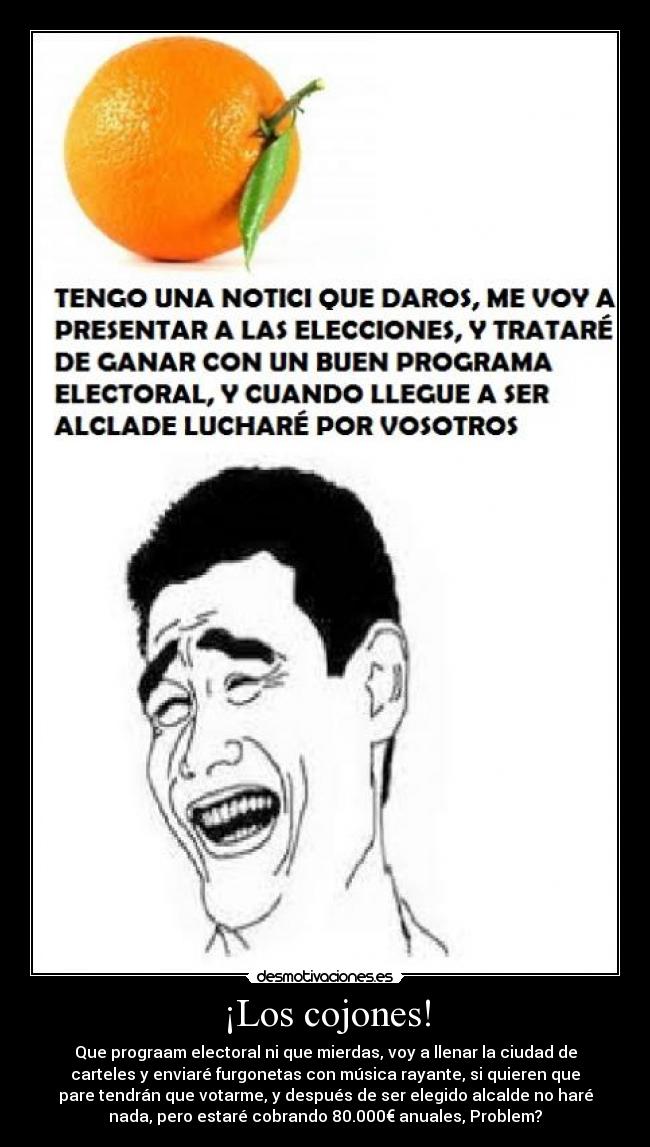 ¡Los cojones! - Que prograam electoral ni que mierdas, voy a llenar la ciudad de
carteles y enviaré furgonetas con música rayante, si quieren que
pare tendrán que votarme, y después de ser elegido alcalde no haré
nada, pero estaré cobrando 80.000€ anuales, Problem?