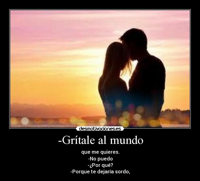 -Grítale al mundo - que me quieres.
-No puedo
-¿Por qué?
-Porque te dejaría sordo,