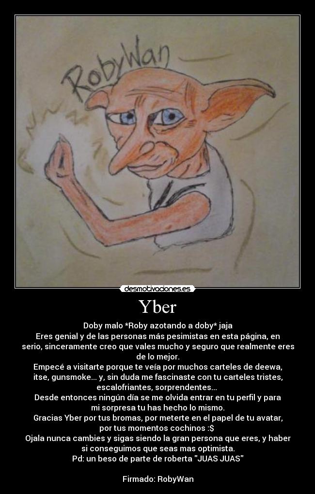 Yber - Doby malo *Roby azotando a doby* jaja
Eres genial y de las personas más pesimistas en esta página, en
serio, sinceramente creo que vales mucho y seguro que realmente eres
de lo mejor.
Empecé a visitarte porque te veía por muchos carteles de deewa,
itse, gunsmoke... y, sin duda me fascinaste con tu carteles tristes,
escalofriantes, sorprendentes... 
Desde entonces ningún día se me olvida entrar en tu perfil y para
mi sorpresa tu has hecho lo mismo.
Gracias Yber por tus bromas, por meterte en el papel de tu avatar,
por tus momentos cochinos :$ 
Ojala nunca cambies y sigas siendo la gran persona que eres, y haber
si conseguimos que seas mas optimista.
Pd: un beso de parte de roberta JUAS JUAS

Firmado: RobyWan