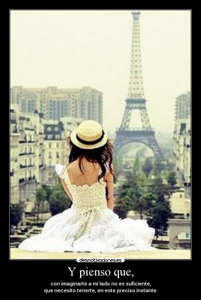 Y pienso que, - con imaginarte a mi lado no es suficiente,
que necesito tenerte, en este preciso instante.