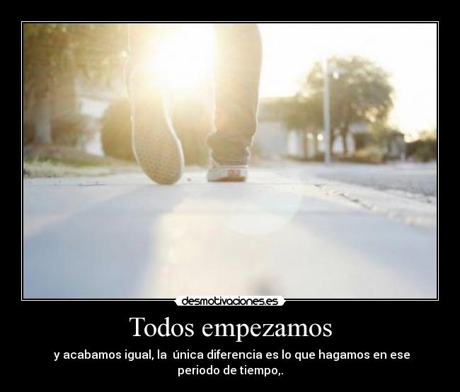 Todos empezamos - y acabamos igual, la única diferencia es lo que hagamos en ese periodo de tiempo,.