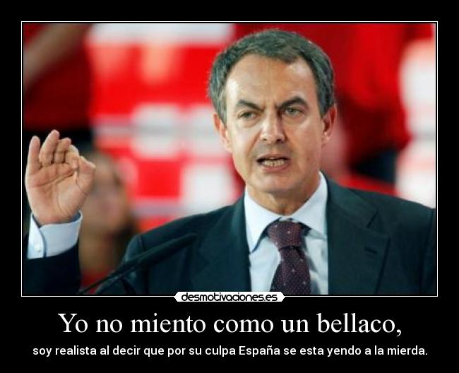 Yo no miento como un bellaco, - soy realista al decir que por su culpa España se esta yendo a la mierda.