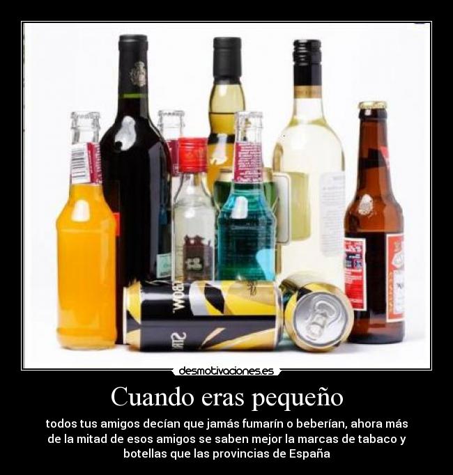 Cuando eras pequeño - todos tus amigos decían que jamás fumarín o beberían, ahora más
de la mitad de esos amigos se saben mejor la marcas de tabaco y
botellas que las provincias de España