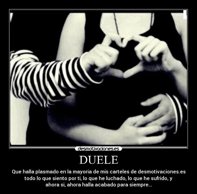 DUELE - Que halla plasmado en la mayoria de mis carteles de desmotivaciones.es
todo lo que siento por ti, lo que he luchado, lo que he sufrido, y
ahora si, ahora halla acabado para siempre...