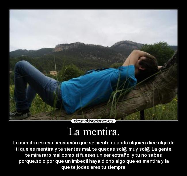 La mentira. - La menitra es esa sensación que se siente cuando alguien dice algo de
ti que es mentira y te sientes mal, te quedas sol@ muy sol@.La gente
te mira raro mal como si fueses un ser extraño y tu no sabes
porque,solo por que un imbecil haya dicho algo que es mentira y la
que te jodes eres tu siempre.