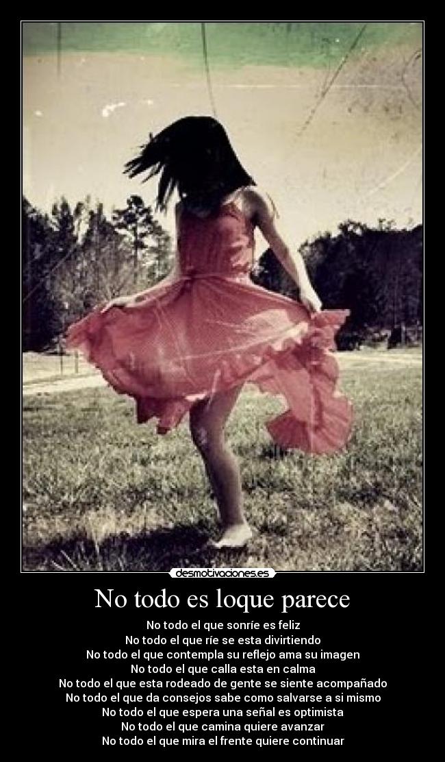 No todo es loque parece - No todo el que sonríe es feliz
No todo el que ríe se esta divirtiendo
No todo el que contempla su reflejo ama su imagen
No todo el que calla esta en calma
No todo el que esta rodeado de gente se siente acompañado
No todo el que da consejos sabe como salvarse a si mismo
No todo el que espera una señal es optimista
No todo el que camina quiere avanzar
No todo el que mira el frente quiere continuar