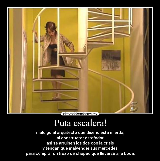 Puta escalera! - maldigo al arquitecto que diseño esta mierda,
al constructor estafador
asi se arruinen los dos con la crisis
y tengan que malvender sus mercedes
para comprar un trozo de choped que llevarse a la boca.