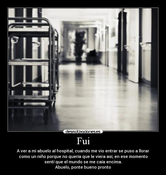 Fui - A ver a mi abuelo al hospital, cuando me vio entrar se puso a llorar
como un niño porque no quería que le viera así, en ese momento
sentí que el mundo se me caía encima.
Abuelo, ponte bueno pronto