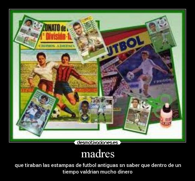 madres - que tiraban las estampas de futbol antiguas sn saber que dentro de un
tiempo valdrian mucho dinero