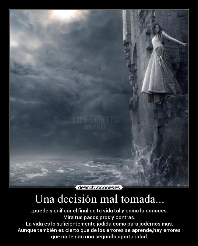 Una decisión mal tomada... - ..puede significar el final de tu vida tal y como la conoces.
Mira tus pasos,pros y contras.
La vida es lo suficientemente jodida como para jodernos mas.
Aunque también es cierto que de los errores se aprende,hay errores
que no te dan una segunda oportunidad.