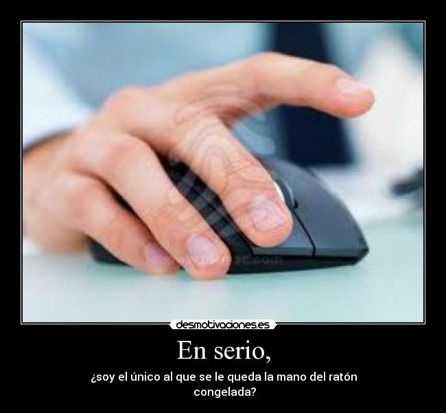 En serio, - ¿soy el único al que se le queda la mano del ratón
congelada?