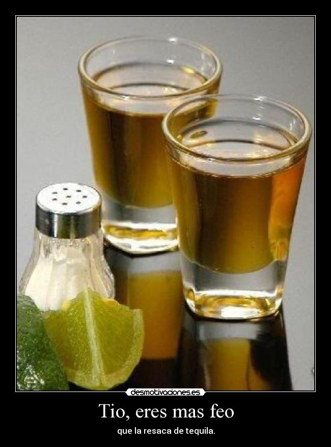 Tio, eres mas feo - que la resaca de tequila.