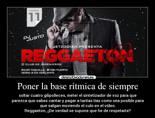 Poner la base rítmica de siempre - soltar cuatro gilipolleces, meter el sintetizador de voz para que
parezca que sabes cantar y pagar a tantas tías como sea posible para
que salgan moviendo el culo en el vídeo.
Reggaeton, ¿De verdad se supone que he de respetarte?