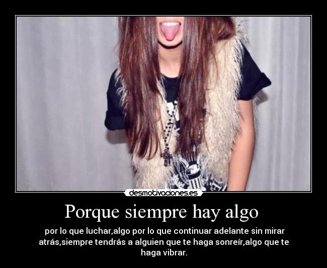 Porque siempre hay algo - por lo que luchar,algo por lo que continuar adelante sin mirar
atrás,siempre tendrás a alguien que te haga sonreír,algo que te
haga vibrar.