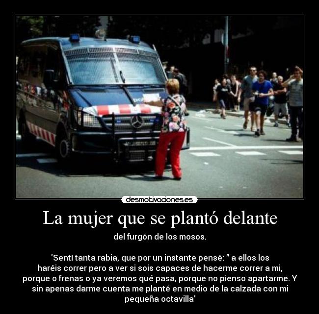 La mujer que se plantó delante - del furgón de los mosos.
Sentí tanta rabia, que por un instante pensé: ” a ellos los
haréis correr pero a ver si sois capaces de hacerme correr a mi,
porque o frenas o ya veremos qué pasa, porque no pienso apartarme. Y
sin apenas darme cuenta me planté en medio de la calzada con mi
pequeña octavilla
