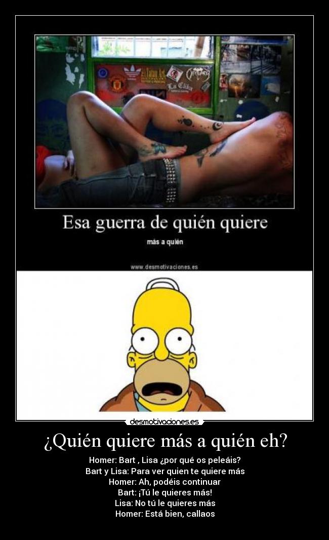 ¿Quién quiere más a quién eh? - Homer: Bart , Lisa ¿por qué os peleáis?
Bart y Lisa: Para ver quien te quiere más
Homer: Ah, podéis continuar
Bart: ¡Tú le quieres más!
Lisa: No tú le quieres más
Homer: Está bien, callaos