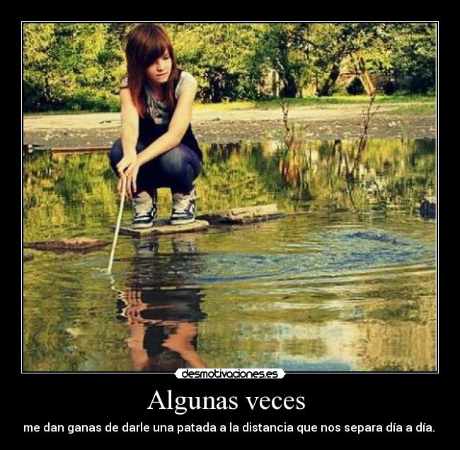 Algunas veces - me dan ganas de darle una patada a la distancia que nos separa día a día.