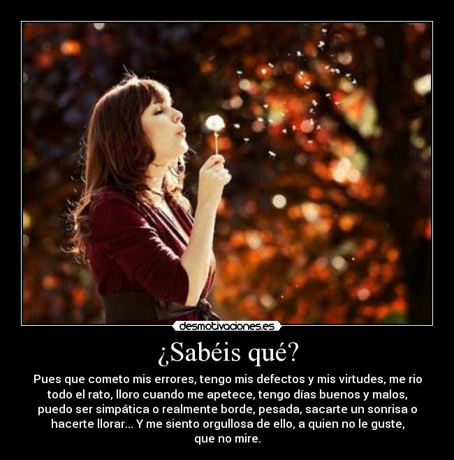 ¿Sabéis qué? - Pues que cometo mis errores, tengo mis defectos y mis virtudes, me rio
todo el rato, lloro cuando me apetece, tengo días buenos y malos,
puedo ser simpática o realmente borde, pesada, sacarte un sonrisa o
hacerte llorar... Y me siento orgullosa de ello, a quien no le guste,
que no mire.