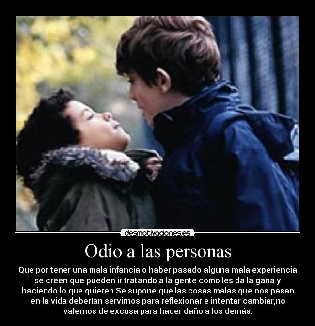 Odio a las personas - Que por tener una mala infancia o haber pasado alguna mala experiencia
se creen que pueden ir tratando a la gente como les da la gana y
haciendo lo que quieren.Se supone que las cosas malas que nos pasan
en la vida deberían servirnos para reflexionar e intentar cambiar,no
valernos de excusa para hacer daño a los demás.