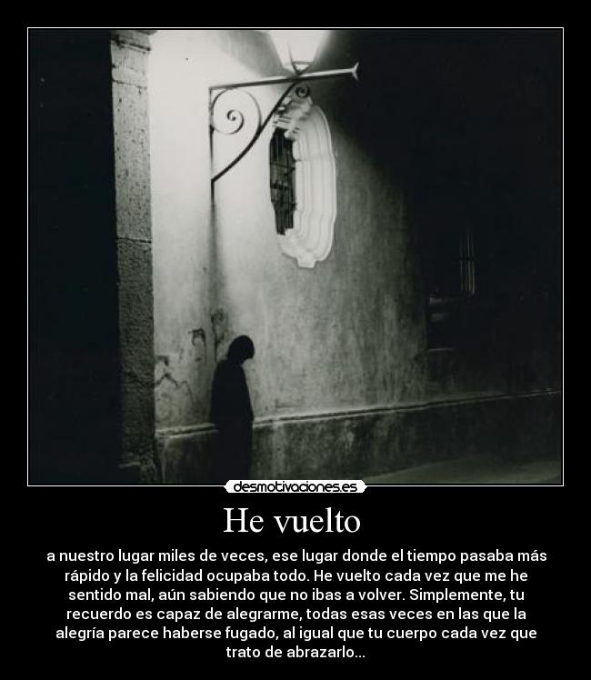 He vuelto - a nuestro lugar miles de veces, ese lugar donde el tiempo pasaba más
rápido y la felicidad ocupaba todo. He vuelto cada vez que me he
sentido mal, aún sabiendo que no ibas a volver. Simplemente, tu
recuerdo es capaz de alegrarme, todas esas veces en las que la
alegría parece haberse fugado, al igual que tu cuerpo cada vez que
trato de abrazarlo...