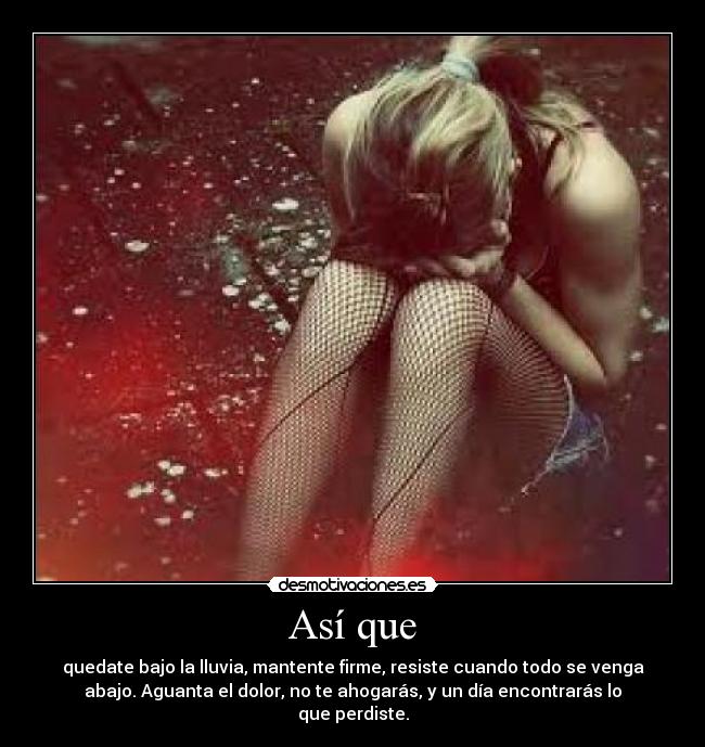 Así que - quedate bajo la lluvia, mantente firme, resiste cuando todo se venga
abajo. Aguanta el dolor, no te ahogarás, y un día encontrarás lo
que perdiste.