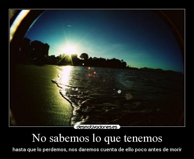 No sabemos lo que tenemos - hasta que lo perdemos, nos daremos cuenta de ello poco antes de morir