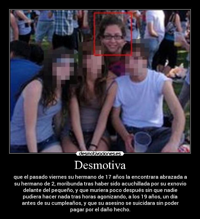 Desmotiva - que el pasado viernes su hermano de 17 años la encontrara abrazada a
su hermano de 2, moribunda tras haber sido acuchillada por su exnovio
delante del pequeño, y que muriera poco después sin que nadie
pudiera hacer nada tras horas agonizando, a los 19 años, un día
antes de su cumpleaños, y que su asesino se suicidara sin poder
pagar por el daño hecho.