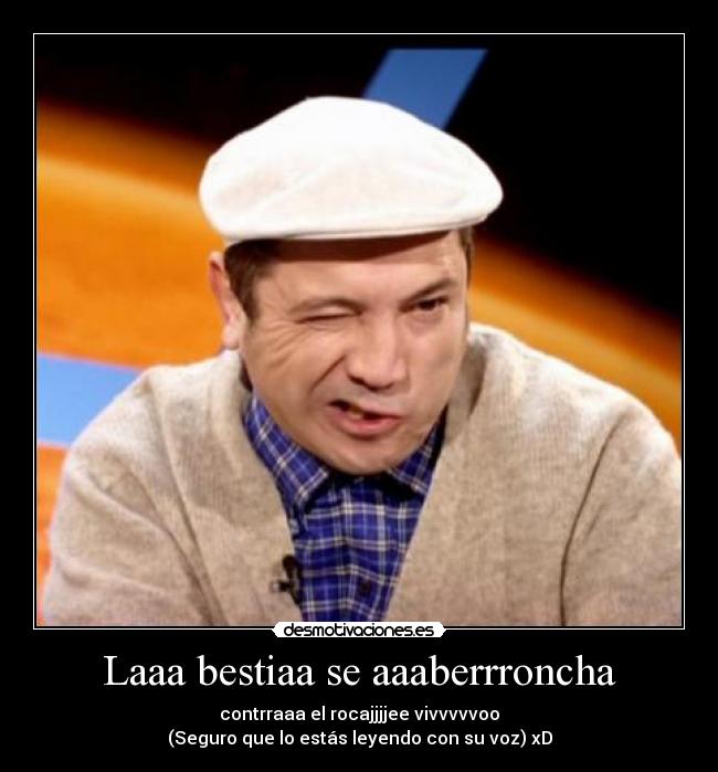 Laaa bestiaa se aaaberrroncha - contrraaa el rocajjjjee vivvvvvoo
(Seguro que lo estás leyendo con su voz) xD