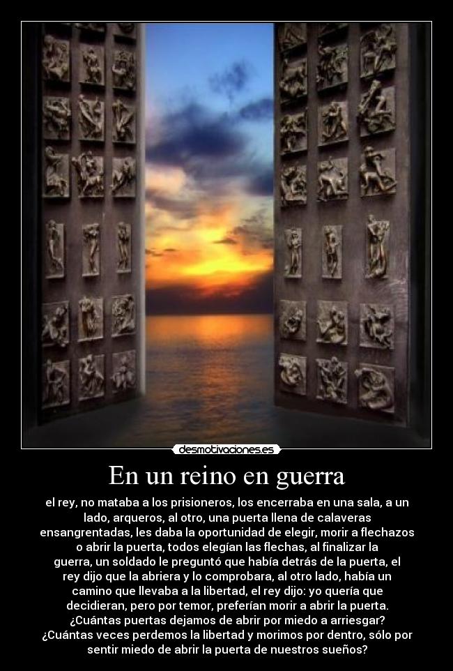 En un reino en guerra - el rey, no mataba a los prisioneros, los encerraba en una sala, a un
lado, arqueros, al otro, una puerta llena de calaveras
ensangrentadas, les daba la oportunidad de elegir, morir a flechazos
o abrir la puerta, todos elegían las flechas, al finalizar la
guerra, un soldado le preguntó que había detrás de la puerta, el
rey dijo que la abriera y lo comprobara, al otro lado, había un
camino que llevaba a la libertad, el rey dijo: yo quería que
decidieran, pero por temor, preferían morir a abrir la puerta.
¿Cuántas puertas dejamos de abrir por miedo a arriesgar?
¿Cuántas veces perdemos la libertad y morimos por dentro, sólo por
sentir miedo de abrir la puerta de nuestros sueños?