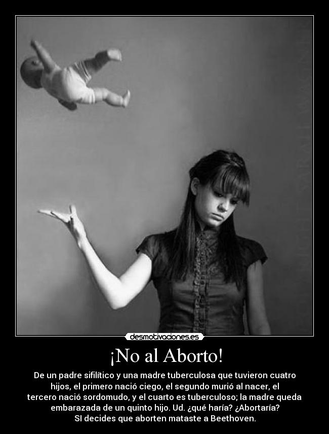¡No al Aborto! - De un padre sifilítico y una madre tuberculosa que tuvieron cuatro
hijos, el primero nació ciego, el segundo murió al nacer, el
tercero nació sordomudo, y el cuarto es tuberculoso; la madre queda
embarazada de un quinto hijo. Ud. ¿qué haría? ¿Abortaría?
SI decides que aborten mataste a Beethoven.