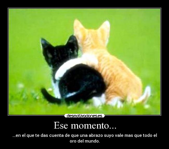 Ese momento... - ...en el que te das cuenta de que una abrazo suyo vale mas que todo el oro del mundo.
