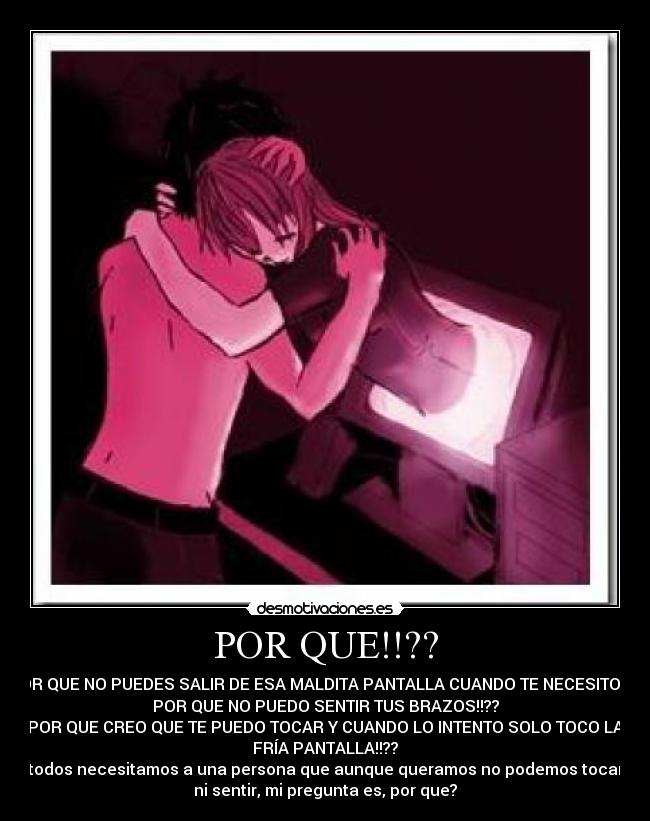 POR QUE!!?? - POR QUE NO PUEDES SALIR DE ESA MALDITA PANTALLA CUANDO TE NECESITO!!??
POR QUE NO PUEDO SENTIR TUS BRAZOS!!??
POR QUE CREO QUE TE PUEDO TOCAR Y CUANDO LO INTENTO SOLO TOCO LA
FRÍA PANTALLA!!??
todos necesitamos a una persona que aunque queramos no podemos tocar
ni sentir, mi pregunta es, por que?