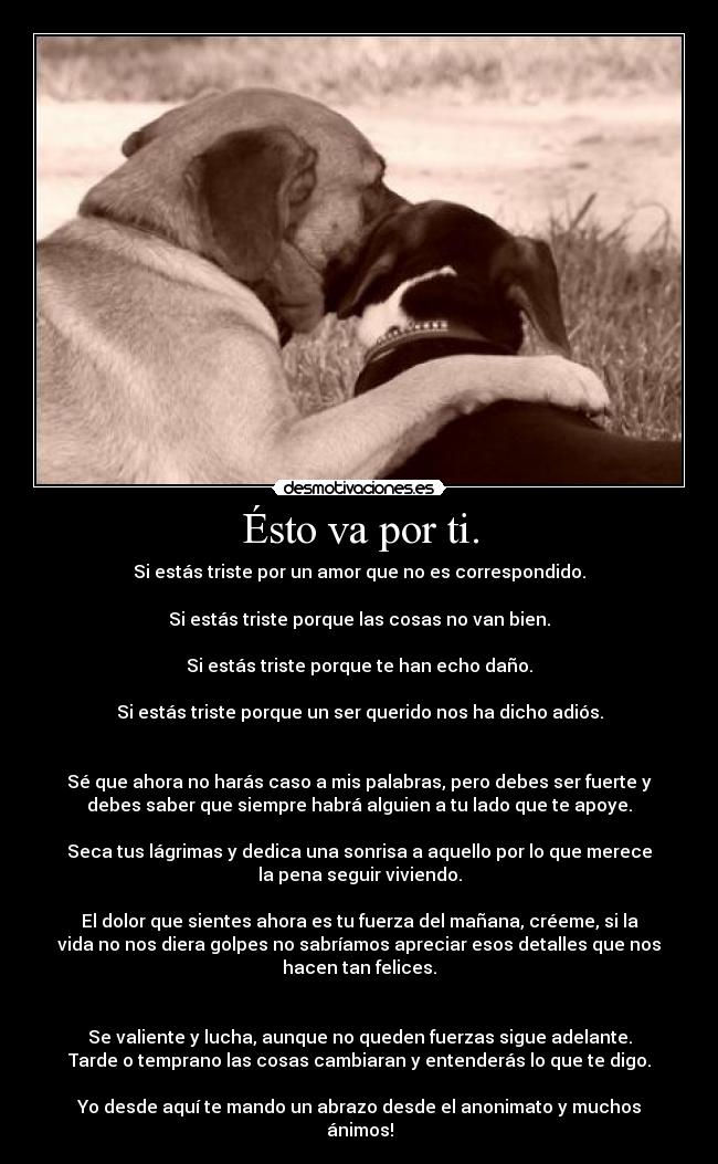 Ésto va por ti. - Si estás triste por un amor que no es correspondido.
Si estás triste porque las cosas no van bien.
Si estás triste porque te han echo daño.
Si estás triste porque un ser querido nos ha dicho adiós.
Sé que ahora no harás caso a mis palabras, pero debes ser fuerte y
debes saber que siempre habrá alguien a tu lado que te apoye.
Seca tus lágrimas y dedica una sonrisa a aquello por lo que merece
la pena seguir viviendo.
El dolor que sientes ahora es tu fuerza del mañana, créeme, si la
vida no nos diera golpes no sabríamos apreciar esos detalles que nos
hacen tan felices.
Se valiente y lucha, aunque no queden fuerzas sigue adelante.
Tarde o temprano las cosas cambiaran y entenderás lo que te digo.
Yo desde aquí te mando un abrazo desde el anonimato y muchos
ánimos!
