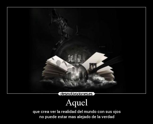 Aquel - que crea ver la realidad del mundo con sus ojos
no puede estar mas alejado de la verdad