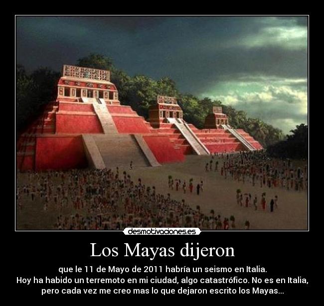 Los Mayas dijeron - que le 11 de Mayo de 2011 habría un seismo en Italia.
Hoy ha habido un terremoto en mi ciudad, algo catastrófico. No es en Italia,
pero cada vez me creo mas lo que dejaron escrito los Mayas...