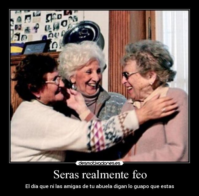 Seras realmente feo - El día que ni las amigas de tu abuela digan lo guapo que estas