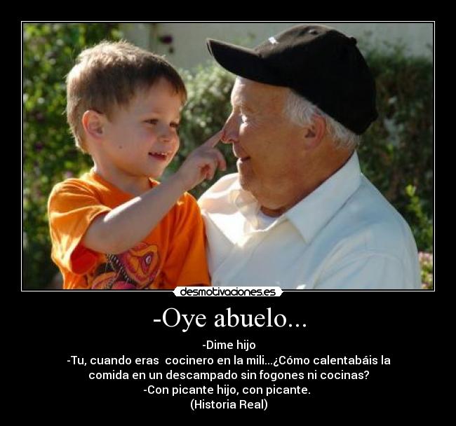 -Oye abuelo... - -Dime hijo
-Tu, cuando eras cocinero en la mili...¿Cómo calentabáis la
comida en un descampado sin fogones ni cocinas?
-Con picante hijo, con picante.
(Historia Real)