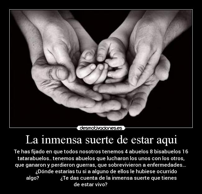 La inmensa suerte de estar aqui - Te has fijado en que todos nosotros tenemos 4 abuelos 8 bisabuelos 16
tatarabuelos.. tenemos abuelos que lucharon los unos con los otros,
que ganaron y perdieron guerras, que sobrevivieron a enfermedades... 
        ¿Dónde estarías tu si a alguno de ellos le hubiese ocurrido
algo?                 ¿Te das cuenta de la inmensa suerte que tienes
de estar vivo?                 