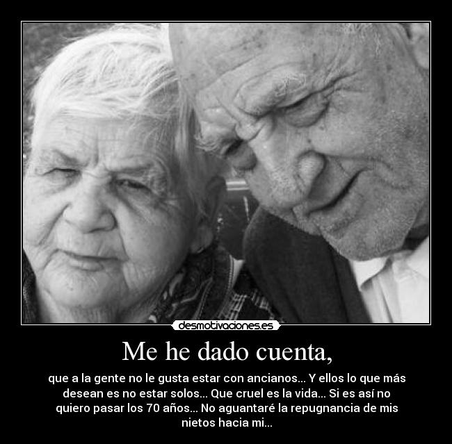 Me he dado cuenta, - que a la gente no le gusta estar con ancianos... Y ellos lo que más
desean es no estar solos... Que cruel es la vida... Si es así no
quiero pasar los 70 años... No aguantaré la repugnancia de mis
nietos hacia mi...