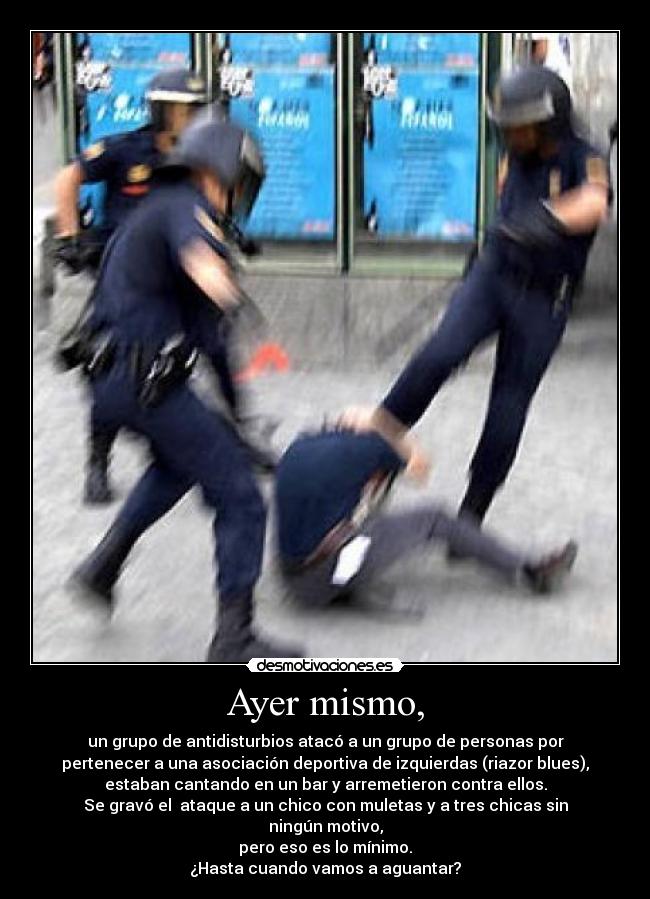 Ayer mismo, - un grupo de antidisturbios atacó a un grupo de personas por
pertenecer a una asociación deportiva de izquierdas (riazor blues),
estaban cantando en un bar y arremetieron contra ellos.
Se gravó el ataque a un chico con muletas y a tres chicas sin ningún motivo,
pero eso es lo mínimo.
¿Hasta cuando vamos a aguantar?