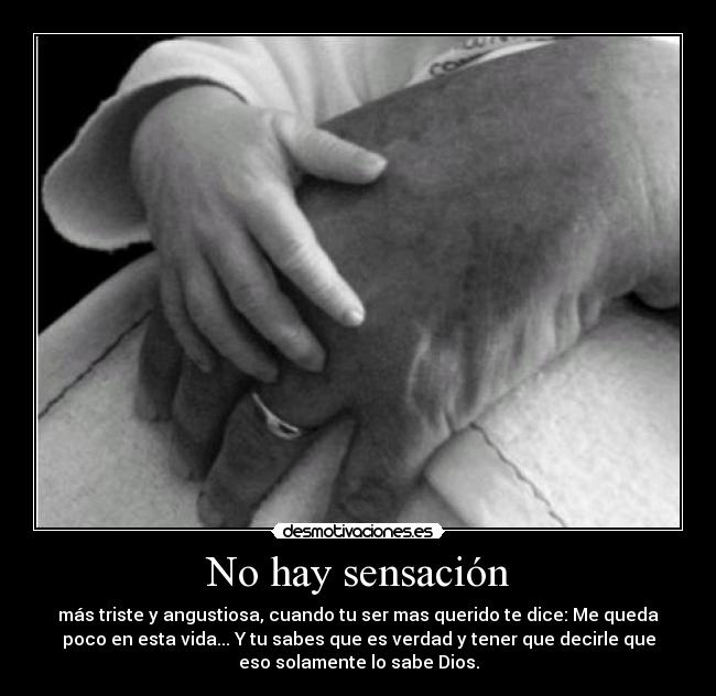 No hay sensación - más triste y angustiosa, cuando tu ser mas querido te dice: Me queda
poco en esta vida... Y tu sabes que es verdad y tener que decirle que
eso solamente lo sabe Dios.