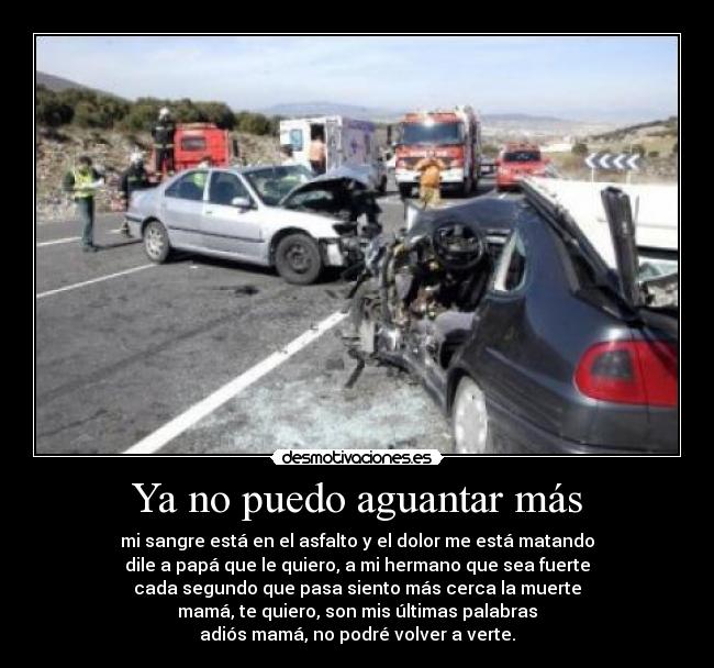 Ya no puedo aguantar más - mi sangre está en el asfalto y el dolor me está matando
dile a papá que le quiero, a mi hermano que sea fuerte
cada segundo que pasa siento más cerca la muerte
mamá, te quiero, son mis últimas palabras
adiós mamá, no podré volver a verte.