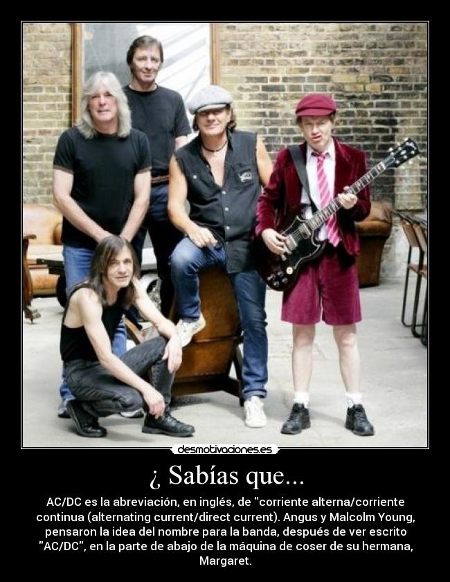 ¿ Sabías que... - AC/DC es la abreviación, en inglés, de corriente alterna/corriente
continua (alternating current/direct current). Angus y Malcolm Young,
pensaron la idea del nombre para la banda, después de ver escrito
AC/DC, en la parte de abajo de la máquina de coser de su hermana,
Margaret.