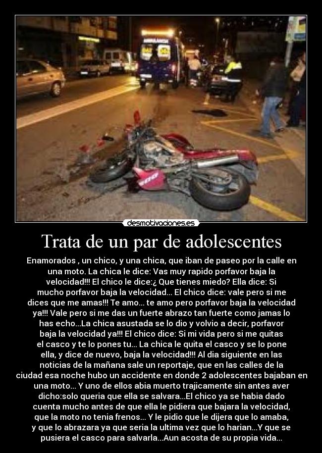 Trata de un par de adolescentes - Enamorados , un chico, y una chica, que iban de paseo por la calle en
una moto. La chica le dice: Vas muy rapido porfavor baja la
velocidad!!! El chico le dice:¿ Que tienes miedo? Ella dice: Si
mucho porfavor baja la velocidad... El chico dice: vale pero si me
dices que me amas!!! Te amo... te amo pero porfavor baja la velocidad
ya!!! Vale pero si me das un fuerte abrazo tan fuerte como jamas lo
has echo...La chica asustada se lo dio y volvio a decir, porfavor
baja la velocidad ya!!! El chico dice: Si mi vida pero si me quitas
el casco y te lo pones tu... La chica le quita el casco y se lo pone
ella, y dice de nuevo, baja la velocidad!!! Al dia siguiente en las
noticias de la mañana sale un reportaje, que en las calles de la
ciudad esa noche hubo un accidente en donde 2 adolescentes bajaban en
una moto... Y uno de ellos abia muerto trajicamente sin antes aver
dicho:solo queria que ella se salvara...El chico ya se habia dado
cuenta mucho antes de que ella le pidiera que bajara la velocidad,
que la moto no tenia frenos... Y le pidio que le dijera que lo amaba,
y que lo abrazara ya que seria la ultima vez que lo harian...Y que se
pusiera el casco para salvarla...Aun acosta de su propia vida...
