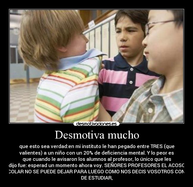 Desmotiva mucho - que esto sea verdad:en mi instituto le han pegado entre TRES (que
valientes) a un niño con un 20% de deficiencia mental. Y lo peor es
que cuando le avisaron los alumnos al profesor, lo único que les
dijo fue: esperad un momento ahora voy. SEÑORES PROFESORES EL ACOSO
ESCOLAR NO SE PUEDE DEJAR PARA LUEGO COMO NOS DECIS VOSOTROS CON LO
DE ESTUDIAR,
