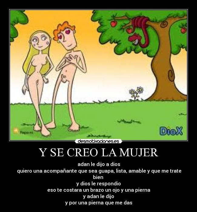 Y SE CREO LA MUJER - adan le dijo a dios
 quiero una acompañante que sea guapa, lista, amable y que me trate bien 
y dios le respondio
eso te costara un brazo un ojo y una pierna
y adan le dijo
y por una pierna que me das
