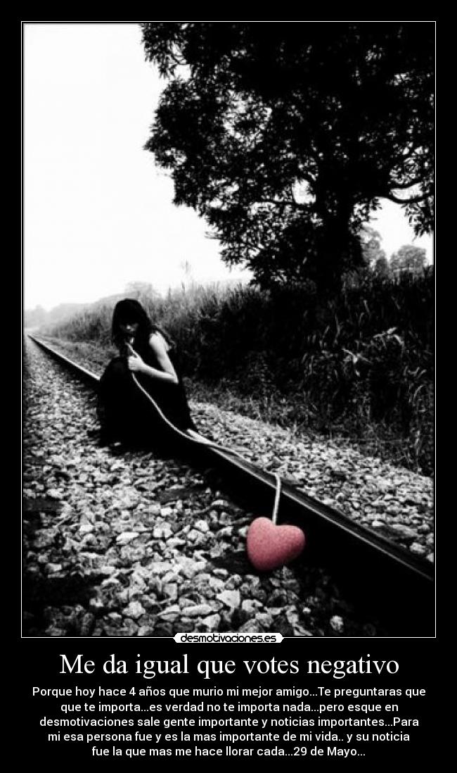 Me da igual que votes negativo - Porque hoy hace 4 años que murio mi mejor amigo...Te preguntaras que
que te importa...es verdad no te importa nada...pero esque en
desmotivaciones sale gente importante y noticias importantes...Para
mi esa persona fue y es la mas importante de mi vida.. y su noticia
fue la que mas me hace llorar cada...29 de Mayo...