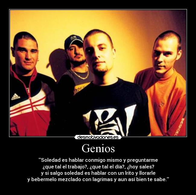Genios - Soledad es hablar conmigo mismo y preguntarme
¿que tal el trabajo?, ¿que tal el día?, ¿hoy sales?
y si salgo soledad es hablar con un lrito y llorarle
y bebermelo mezclado con lagrimas y aun así bien te sabe.
