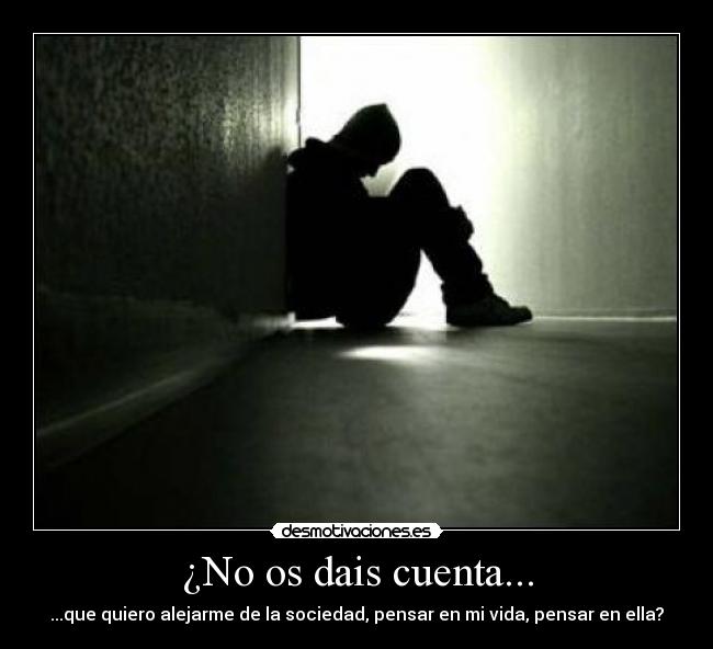 ¿No os dais cuenta... - ...que quiero alejarme de la sociedad, pensar en mi vida, pensar en ella?