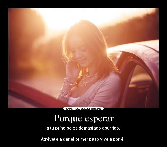 Porque esperar - a tu príncipe es demasiado aburrido. 

Atrévete a dar el primer paso y ve a por él. 